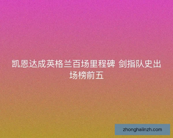 凯恩达成英格兰百场里程碑 剑指队史出场榜前五