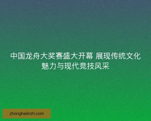 中国龙舟大奖赛盛大开幕 展现传统文化魅力与现代竞技风采
