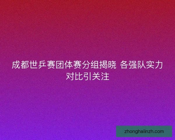 成都世乒赛团体赛分组揭晓 各强队实力对比引关注