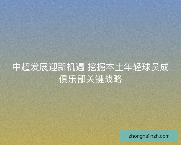 中超发展迎新机遇 挖掘本土年轻球员成俱乐部关键战略